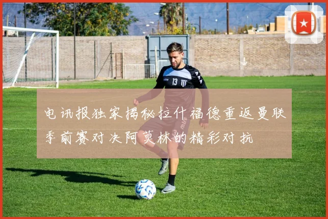 电讯报独家揭秘拉什福德重返曼联季前赛对决阿莫林的精彩对抗