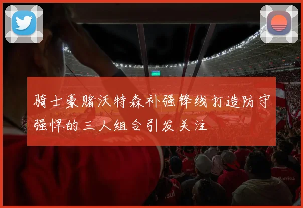 骑士豪赌沃特森补强锋线打造防守强悍的三人组合引发关注