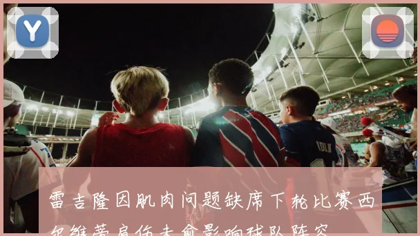 雷吉隆因肌肉问题缺席下轮比赛西尔维蒂肩伤未愈影响球队阵容