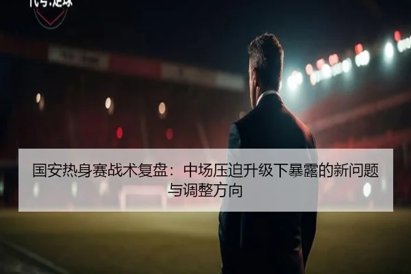 国安热身赛战术复盘：中场压迫升级下暴露的新问题与调整方向